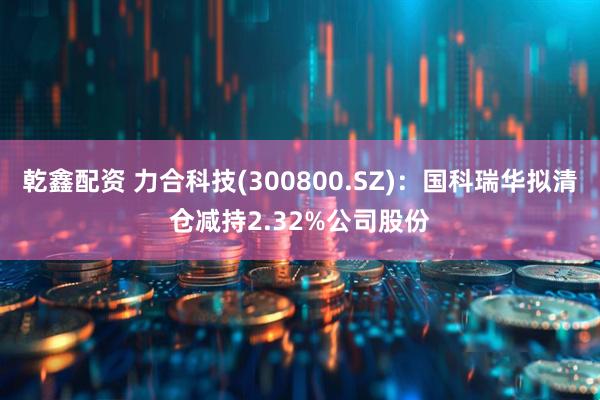 乾鑫配资 力合科技(300800.SZ)：国科瑞华拟清仓减持2.32%公司股份