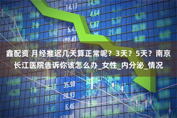 鑫配资 月经推迟几天算正常呢？3天？5天？南京长江医院告诉你该怎么办_女性_内分泌_情况