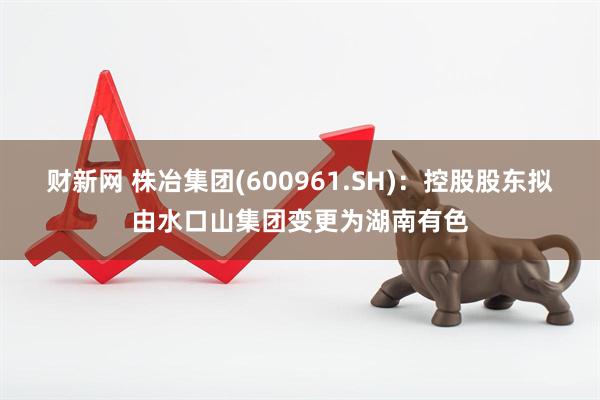 财新网 株冶集团(600961.SH)：控股股东拟由水口山集团变更为湖南有色