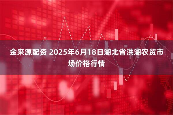金来源配资 2025年6月18日湖北省洪湖农贸市场价格行情